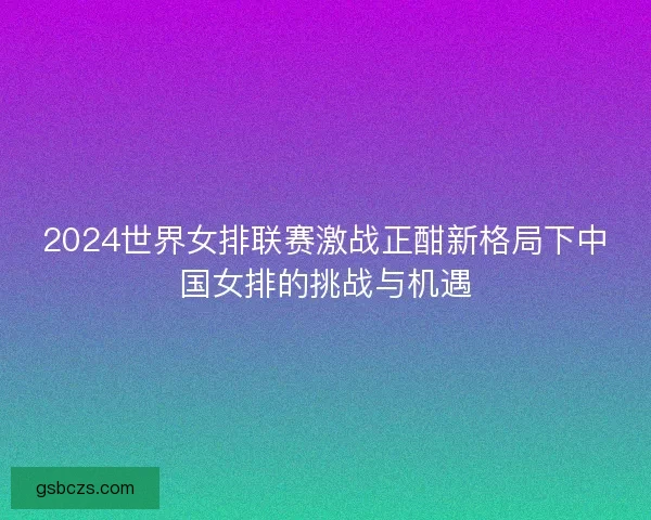 2024世界女排联赛激战正酣新格局下中国女排的挑战与机遇
