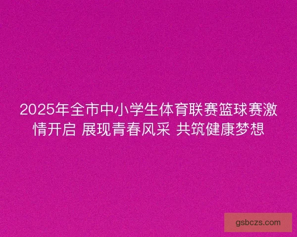 2025年全市中小学生体育联赛篮球赛激情开启 展现青春风采 共筑健康梦想