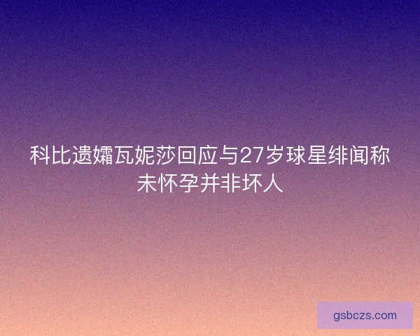 科比遗孀瓦妮莎回应与27岁球星绯闻称未怀孕并非坏人