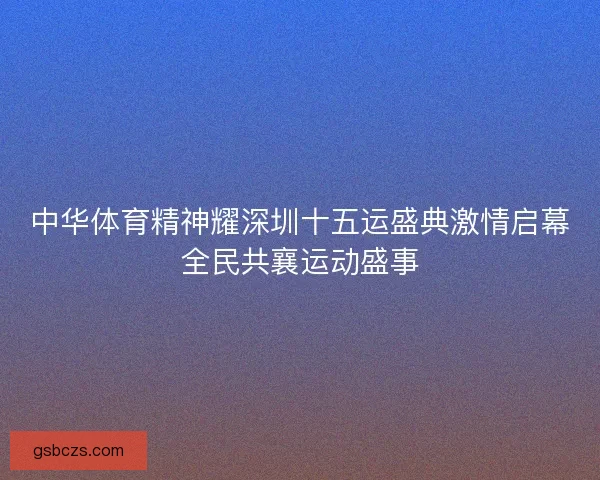 中华体育精神耀深圳十五运盛典激情启幕全民共襄运动盛事