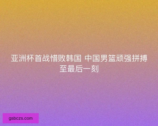 亚洲杯首战惜败韩国 中国男篮顽强拼搏至最后一刻