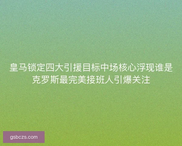 皇马锁定四大引援目标中场核心浮现谁是克罗斯最完美接班人引爆关注