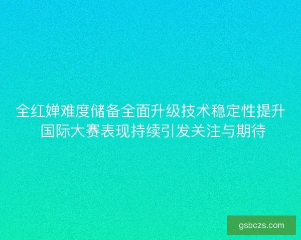 全红婵难度储备全面升级技术稳定性提升 国际大赛表现持续引发关注与期待