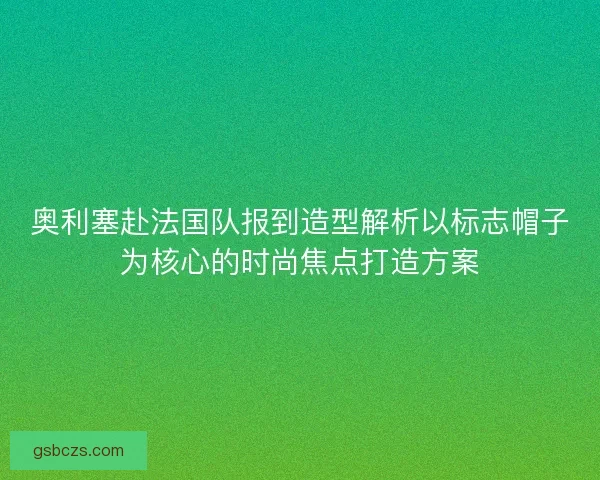 奥利塞赴法国队报到造型解析以标志帽子为核心的时尚焦点打造方案