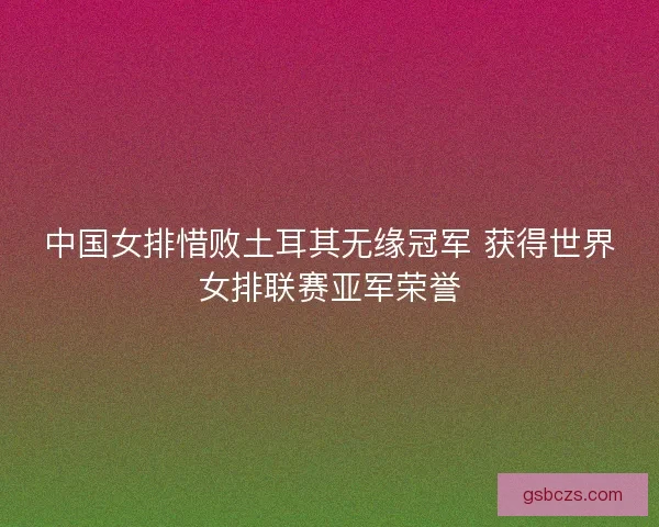 中国女排惜败土耳其无缘冠军 获得世界女排联赛亚军荣誉