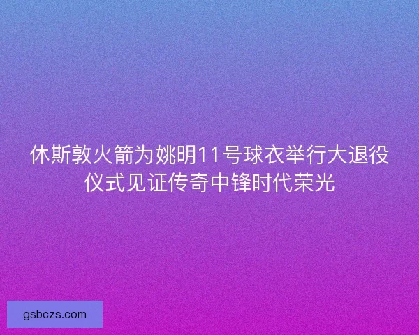 休斯敦火箭为姚明11号球衣举行大退役仪式见证传奇中锋时代荣光