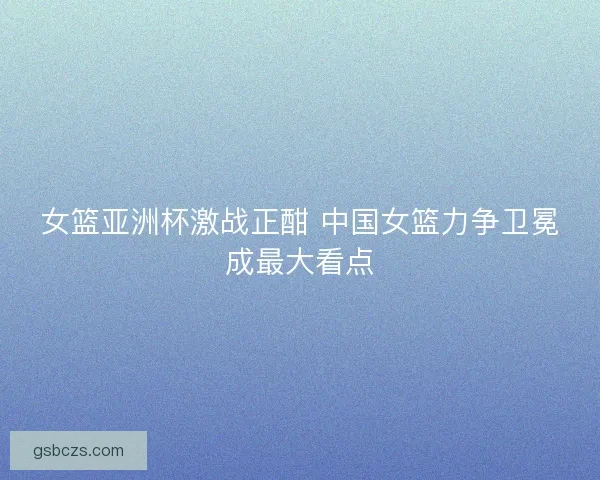 女篮亚洲杯激战正酣 中国女篮力争卫冕成最大看点