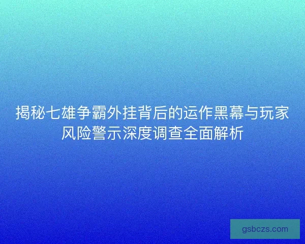 揭秘七雄争霸外挂背后的运作黑幕与玩家风险警示深度调查全面解析