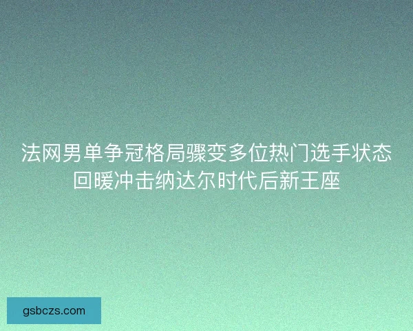 法网男单争冠格局骤变多位热门选手状态回暖冲击纳达尔时代后新王座