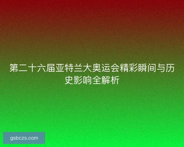 第二十六届亚特兰大奥运会精彩瞬间与历史影响全解析