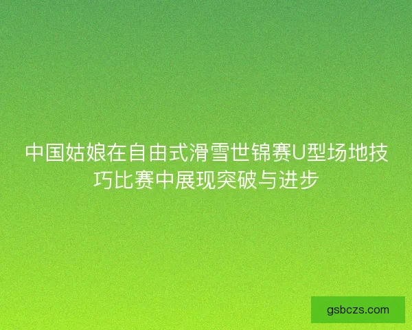 中国姑娘在自由式滑雪世锦赛U型场地技巧比赛中展现突破与进步