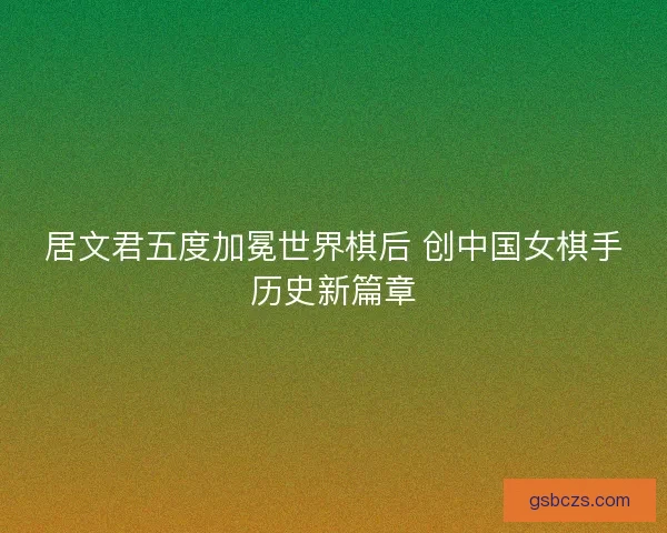 居文君五度加冕世界棋后 创中国女棋手历史新篇章