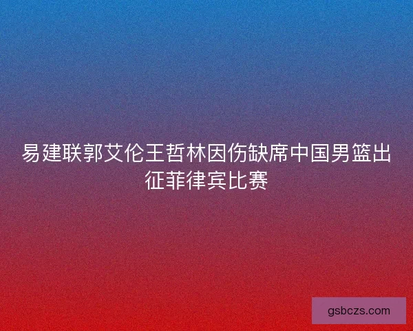 易建联郭艾伦王哲林因伤缺席中国男篮出征菲律宾比赛