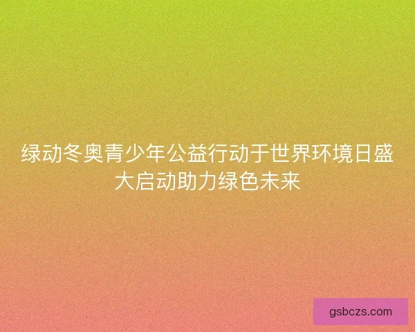 绿动冬奥青少年公益行动于世界环境日盛大启动助力绿色未来