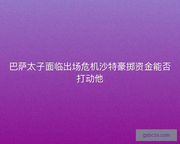 巴萨太子面临出场危机沙特豪掷资金能否打动他
