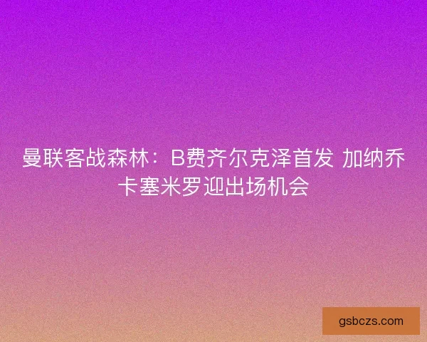 曼联客战森林：B费齐尔克泽首发 加纳乔卡塞米罗迎出场机会
