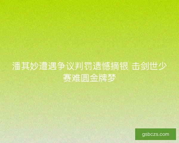 潘其妙遭遇争议判罚遗憾摘银 击剑世少赛难圆金牌梦