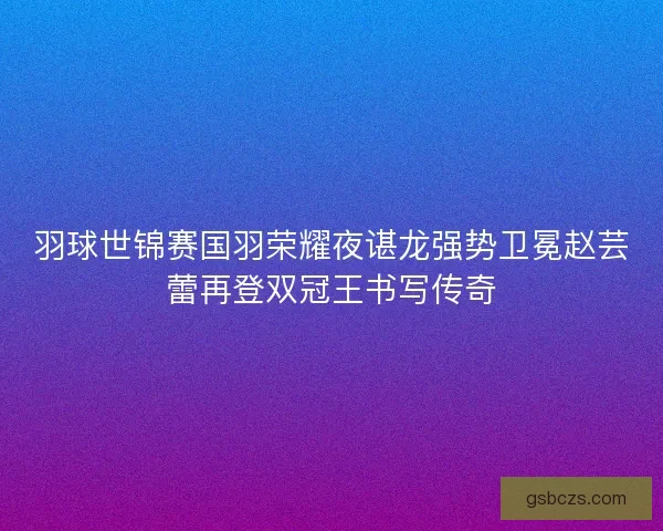羽球世锦赛国羽荣耀夜谌龙强势卫冕赵芸蕾再登双冠王书写传奇