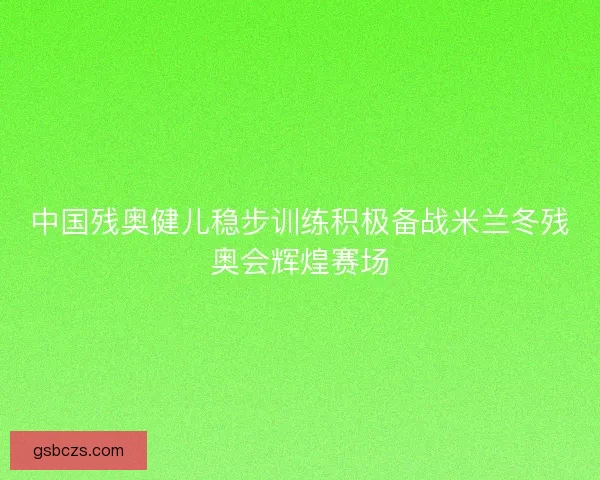 中国残奥健儿稳步训练积极备战米兰冬残奥会辉煌赛场