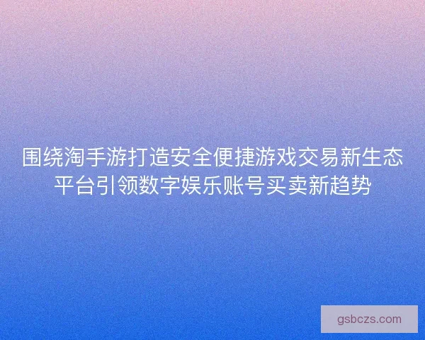 围绕淘手游打造安全便捷游戏交易新生态平台引领数字娱乐账号买卖新趋势