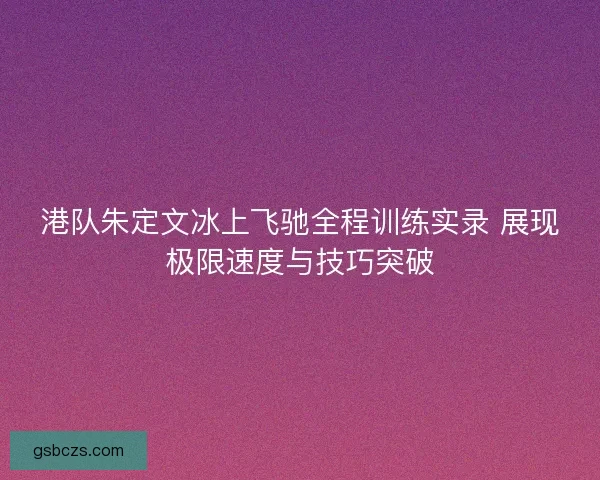 港队朱定文冰上飞驰全程训练实录 展现极限速度与技巧突破