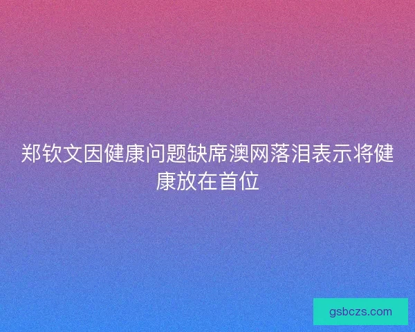 郑钦文因健康问题缺席澳网落泪表示将健康放在首位