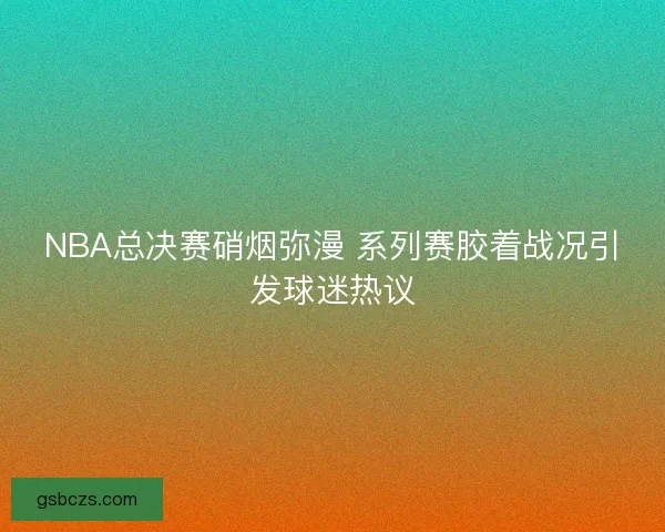 NBA总决赛硝烟弥漫 系列赛胶着战况引发球迷热议