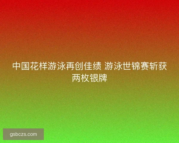 中国花样游泳再创佳绩 游泳世锦赛斩获两枚银牌