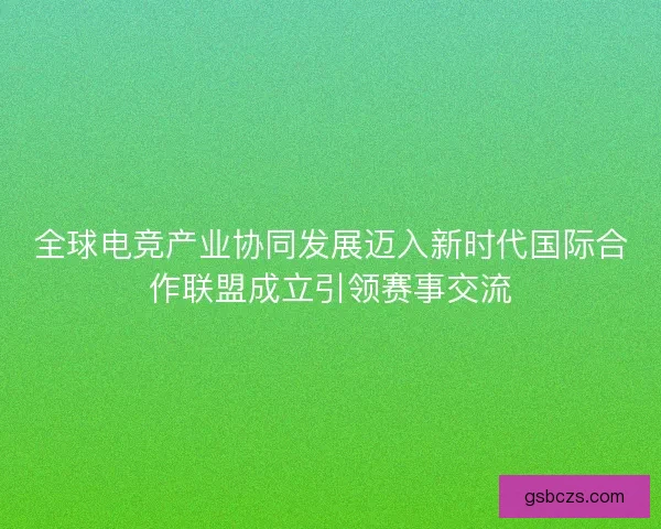全球电竞产业协同发展迈入新时代国际合作联盟成立引领赛事交流