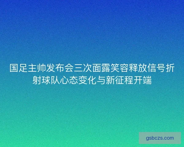 国足主帅发布会三次面露笑容释放信号折射球队心态变化与新征程开端