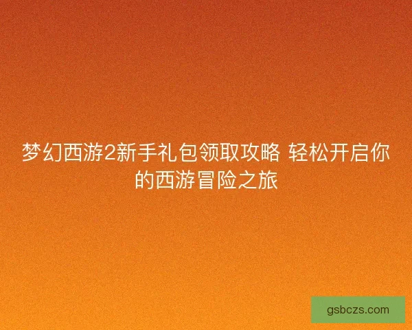 梦幻西游2新手礼包领取攻略 轻松开启你的西游冒险之旅