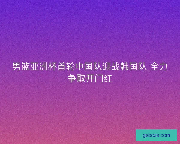 男篮亚洲杯首轮中国队迎战韩国队 全力争取开门红